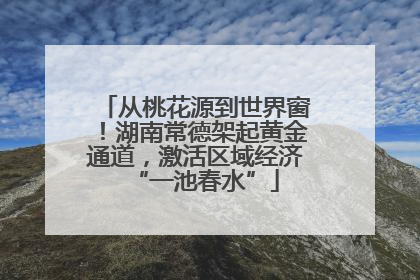 从桃花源到世界窗！湖南常德架起黄金通道，激活区域经济“一池春水”