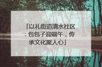 以礼街道清水社区：包包子迎端午，传承文化聚人心