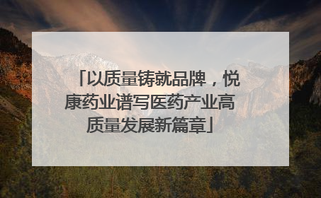 以质量铸就品牌，悦康药业谱写医药产业高质量发展新篇章