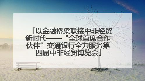 以金融桥梁联接中非经贸新时代——“全球首席合作伙伴”交通银行全力服务第四届中非经贸博览会