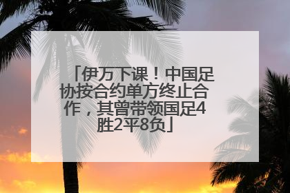 伊万下课！中国足协按合约单方终止合作，其曾带领国足4胜2平8负