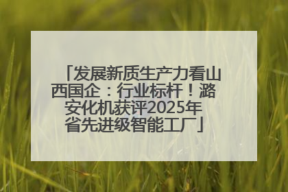 发展新质生产力看山西国企：行业标杆！潞安化机获评2025年省先进级智能工厂