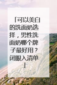 可以美白的洗面奶选择，男性洗面奶哪个牌子最好用？闭眼入清单