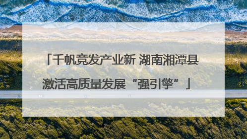千帆竞发产业新 湖南湘潭县激活高质量发展“强引擎”