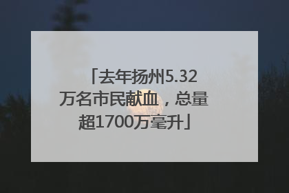 去年扬州5.32万名市民献血，总量超1700万毫升