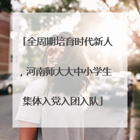 全周期培育时代新人，河南师大大中小学生集体入党入团入队