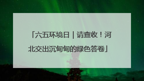六五环境日｜请查收！河北交出沉甸甸的绿色答卷
