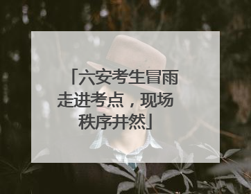 六安考生冒雨走进考点，现场秩序井然