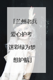兰州老兵爱心护考 迷彩绿为梦想护航