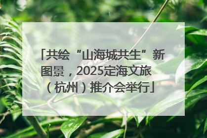 共绘“山海城共生”新图景，2025定海文旅（杭州）推介会举行