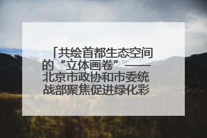 共绘首都生态空间的“立体画卷”——北京市政协和市委统战部聚焦促进绿化彩化美化生态空间建设联合协商议政