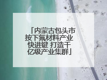 内蒙古包头市按下氟材料产业快进键 打造千亿级产业集群