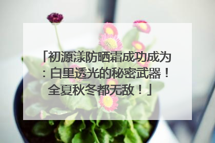 初源漾防晒霜成功成为：白里透光的秘密武器！全夏秋冬都无敌！