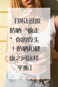 别让过度防晒“偷走”你的骨头！防晒和健康之间这样平衡