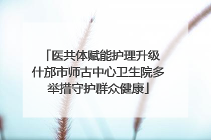 医共体赋能护理升级 什邡市师古中心卫生院多举措守护群众健康
