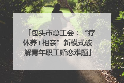 包头市总工会：“疗休养+相亲”新模式破解青年职工婚恋难题