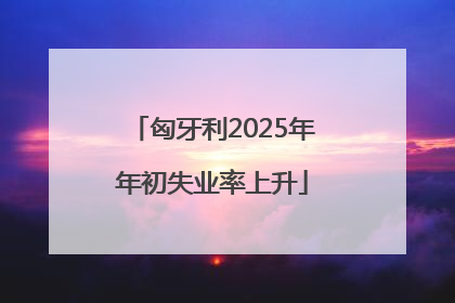 匈牙利2025年年初失业率上升