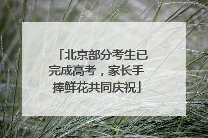 北京部分考生已完成高考,家长手捧鲜花共同庆祝