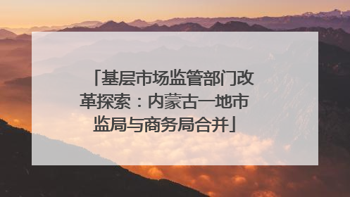 基层市场监管部门改革探索：内蒙古一地市监局与商务局合并