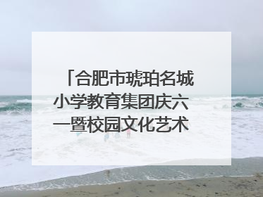 合肥市琥珀名城小学教育集团庆六一暨校园文化艺术节闭幕式文艺汇演圆满举行