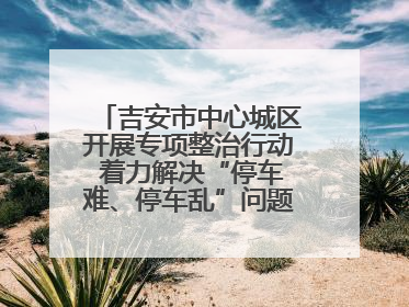 吉安市中心城区开展专项整治行动 着力解决“停车难、停车乱”问题（图）