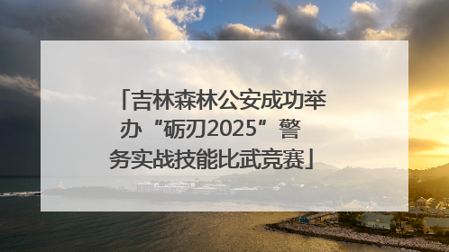 吉林森林公安成功举办“砺刃2025”警务实战技能比武竞赛