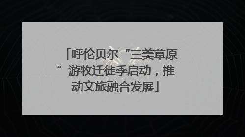呼伦贝尔“三美草原”游牧迁徙季启动，推动文旅融合发展