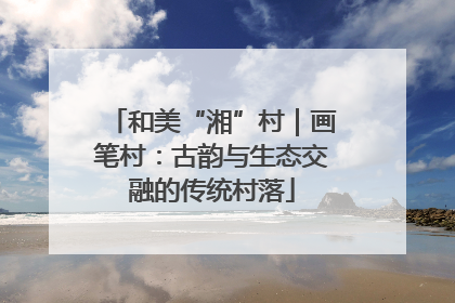 和美“湘”村｜画笔村：古韵与生态交融的传统村落