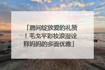 唇间绽放爱的礼赞！毛戈平彩妆浪漫诠释妈妈的多面优雅