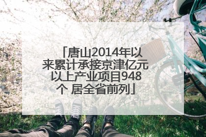 唐山2014年以来累计承接京津亿元以上产业项目948个 居全省前列
