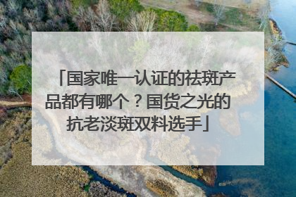 国家唯一认证的祛斑产品都有哪个？国货之光的抗老淡斑双料选手
