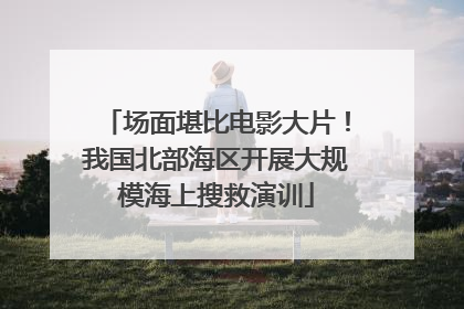 场面堪比电影大片！我国北部海区开展大规模海上搜救演训