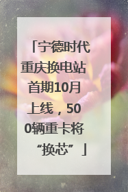 宁德时代重庆换电站首期10月上线，500辆重卡将“换芯”