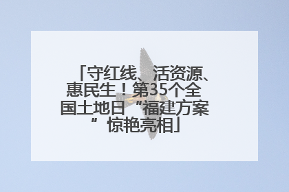 守红线、活资源、惠民生！第35个全国土地日“福建方案”惊艳亮相