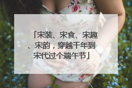 宋装、宋食、宋趣、宋韵，穿越千年到宋代过个端午节