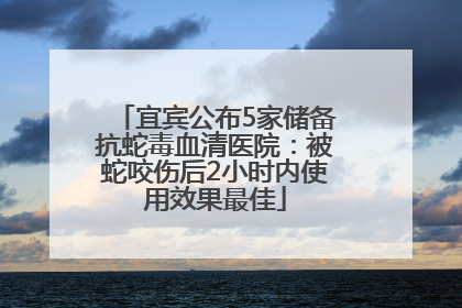 宜宾公布5家储备抗蛇毒血清医院：被蛇咬伤后2小时内使用效果最佳
