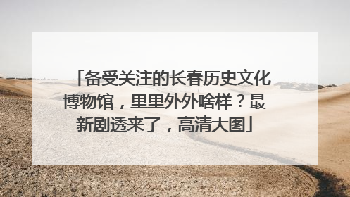 备受关注的长春历史文化博物馆，里里外外啥样？最新剧透来了，高清大图