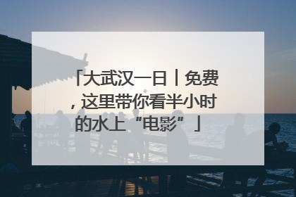 大武汉一日︱免费，这里带你看半小时的水上“电影”
