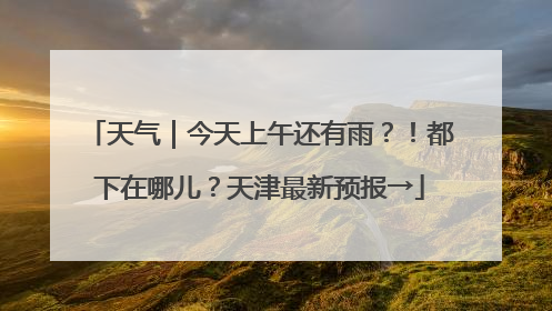 天气｜今天上午还有雨？！都下在哪儿？天津最新预报→