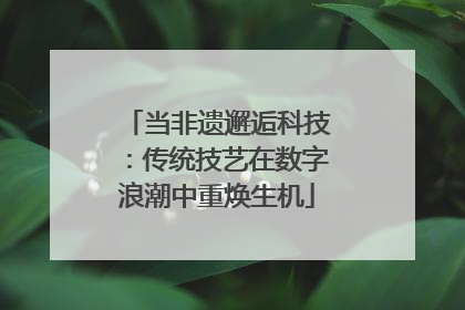 当非遗邂逅科技：传统技艺在数字浪潮中重焕生机