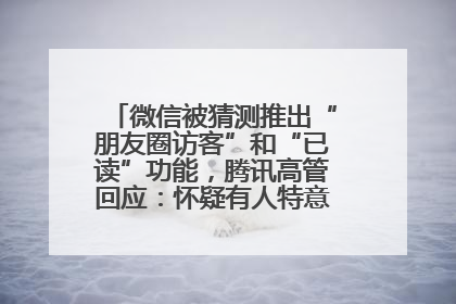 微信被猜测推出“朋友圈访客”和“已读”功能，腾讯高管回应：怀疑有人特意反复翻炒流量