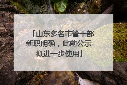山东多名市管干部新职明确，此前公示拟进一步使用