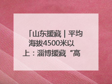 山东援藏｜平均海拔4500米以上：淄博援藏“高”在哪里？