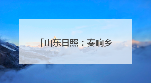 山东日照：奏响乡村振兴山海协奏曲