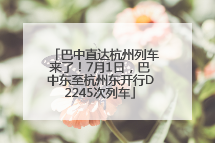 巴中直达杭州列车来了！7月1日，巴中东至杭州东开行D2245次列车