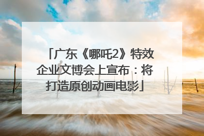 广东《哪吒2》特效企业文博会上宣布：将打造原创动画电影