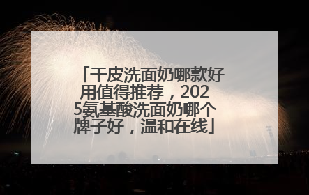 干皮洗面奶哪款好用值得推荐，2025氨基酸洗面奶哪个牌子好，温和在线