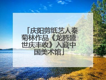 庆阳剪纸艺人秦菊林作品《龙腾盛世庆丰收》入藏中国美术馆