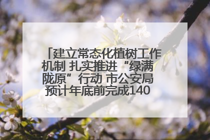 建立常态化植树工作机制 扎实推进“绿满陇原”行动 市公安局预计年底前完成1402亩绿化任务