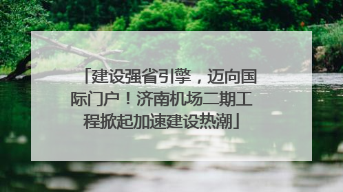 建设强省引擎，迈向国际门户！济南机场二期工程掀起加速建设热潮
